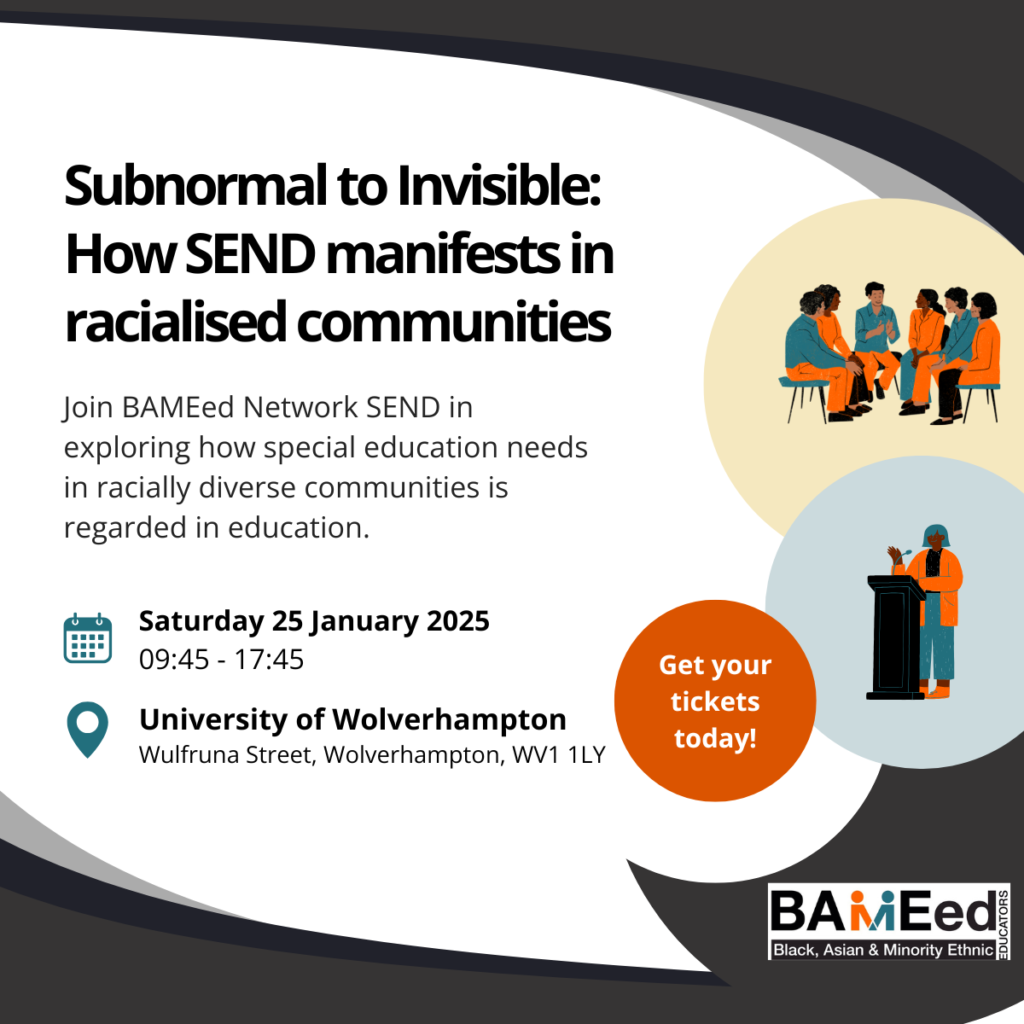 Event advert containing circular decorative graphics, the BAMEed Network logo and text that reads: Subnormal to Invisible: How SEND manifests in racialised communities. Join BAMEed Network SEND in exploring how special education needs in racially diverse communities is regarded in education. Saturday 25 January 2025, 09:45 - 17:45. University of Wolverhampton, Wulfruna Street, Wolverhampton, WV1 1LY. Get your tickets today!